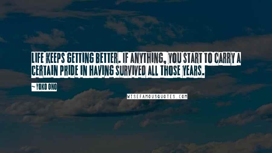 Yoko Ono Quotes: Life keeps getting better. If anything, you start to carry a certain pride in having survived all those years.