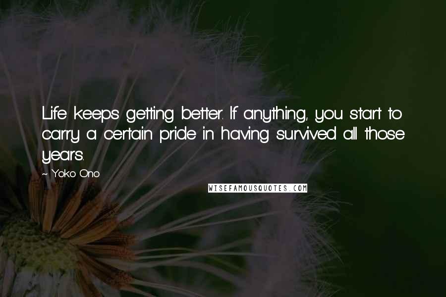 Yoko Ono Quotes: Life keeps getting better. If anything, you start to carry a certain pride in having survived all those years.