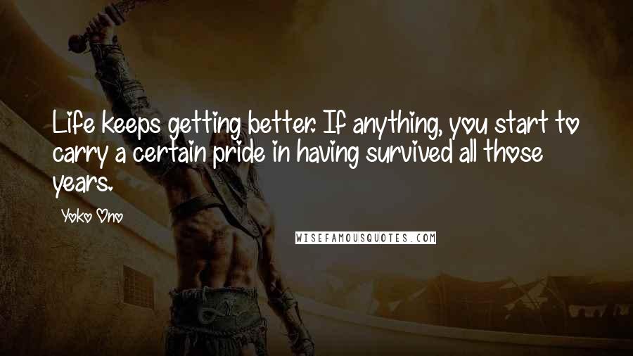 Yoko Ono Quotes: Life keeps getting better. If anything, you start to carry a certain pride in having survived all those years.