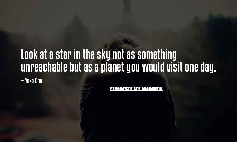 Yoko Ono Quotes: Look at a star in the sky not as something unreachable but as a planet you would visit one day.