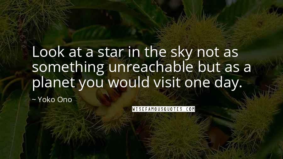 Yoko Ono Quotes: Look at a star in the sky not as something unreachable but as a planet you would visit one day.