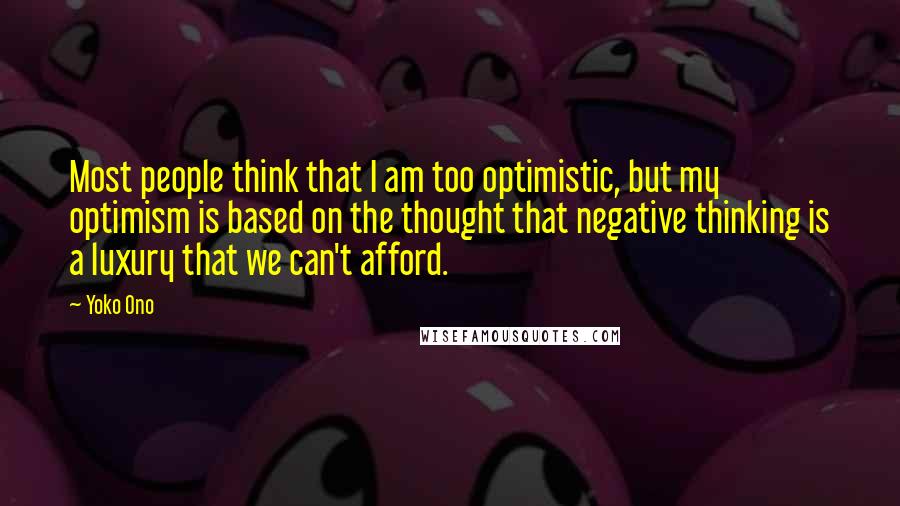 Yoko Ono Quotes: Most people think that I am too optimistic, but my optimism is based on the thought that negative thinking is a luxury that we can't afford.