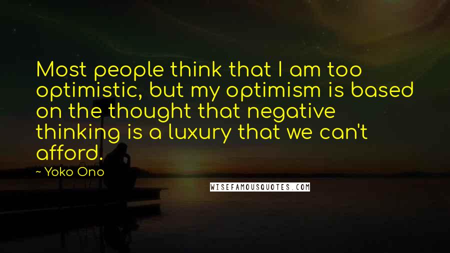 Yoko Ono Quotes: Most people think that I am too optimistic, but my optimism is based on the thought that negative thinking is a luxury that we can't afford.