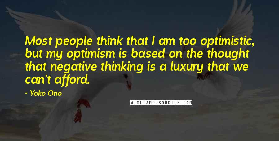 Yoko Ono Quotes: Most people think that I am too optimistic, but my optimism is based on the thought that negative thinking is a luxury that we can't afford.