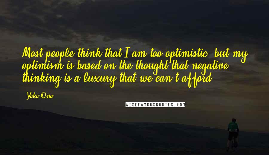 Yoko Ono Quotes: Most people think that I am too optimistic, but my optimism is based on the thought that negative thinking is a luxury that we can't afford.