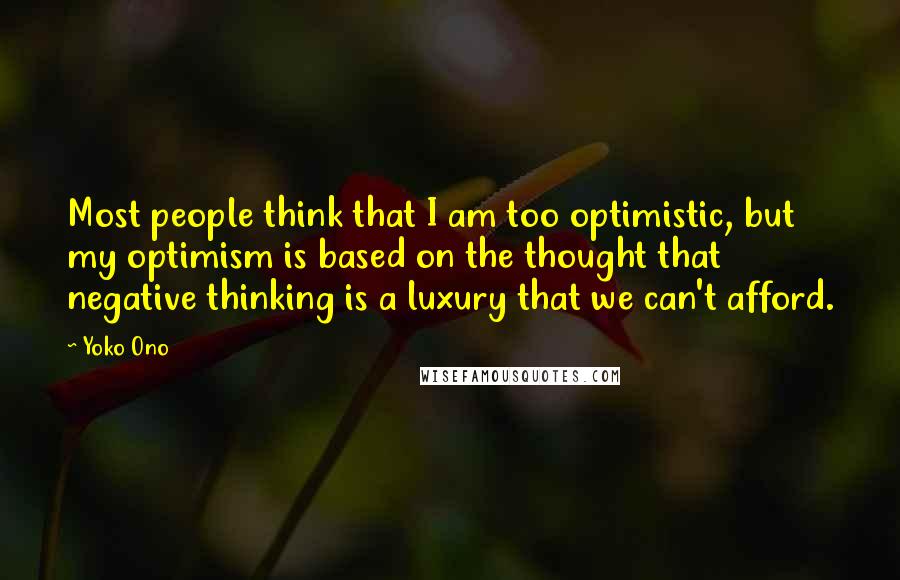 Yoko Ono Quotes: Most people think that I am too optimistic, but my optimism is based on the thought that negative thinking is a luxury that we can't afford.