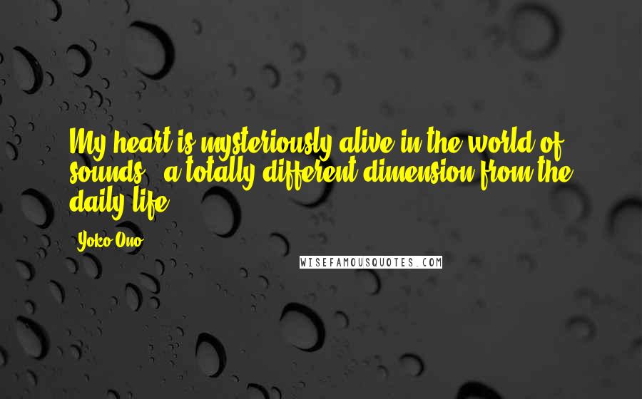 Yoko Ono Quotes: My heart is mysteriously alive in the world of sounds - a totally different dimension from the daily life.