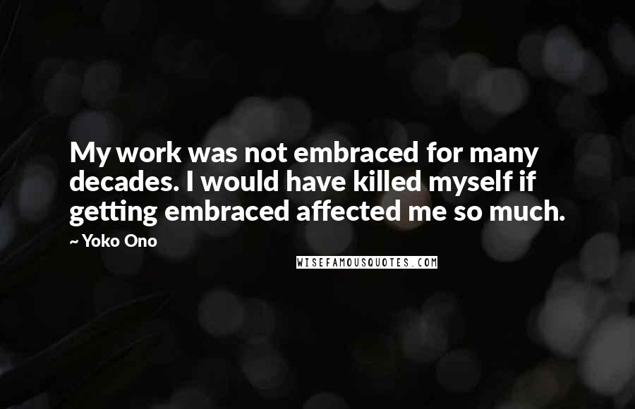 Yoko Ono Quotes: My work was not embraced for many decades. I would have killed myself if getting embraced affected me so much.
