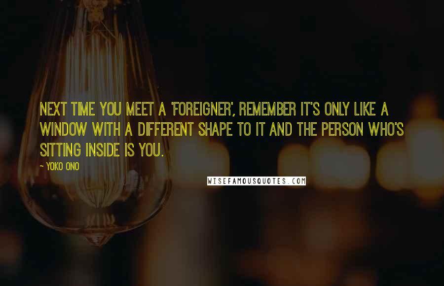 Yoko Ono Quotes: Next time you meet a 'foreigner', remember it's only like a window with a different shape to it and the person who's sitting inside is you.