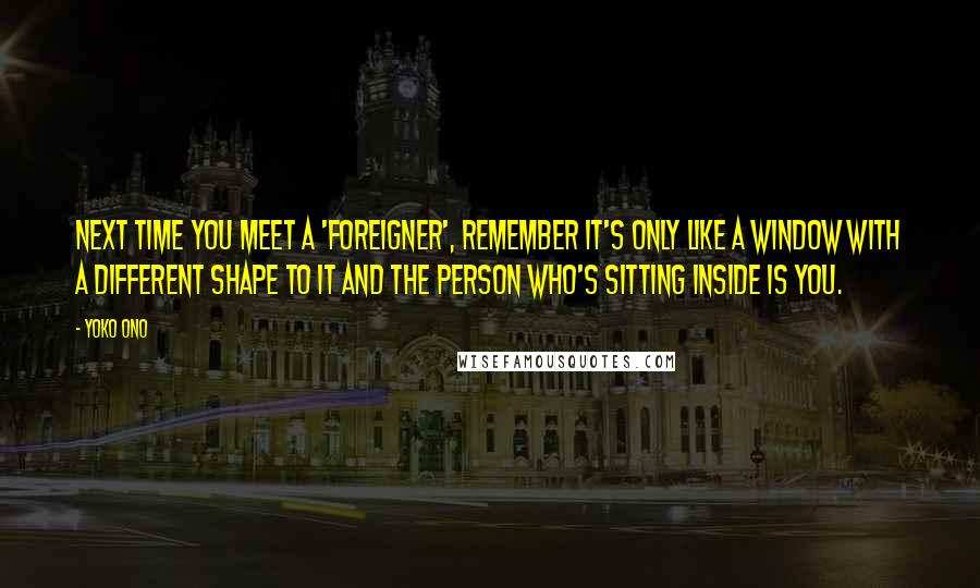 Yoko Ono Quotes: Next time you meet a 'foreigner', remember it's only like a window with a different shape to it and the person who's sitting inside is you.