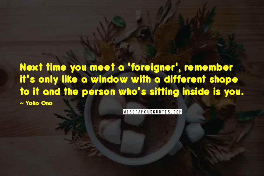 Yoko Ono Quotes: Next time you meet a 'foreigner', remember it's only like a window with a different shape to it and the person who's sitting inside is you.