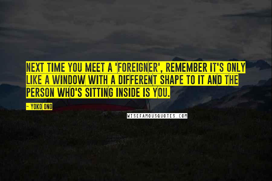 Yoko Ono Quotes: Next time you meet a 'foreigner', remember it's only like a window with a different shape to it and the person who's sitting inside is you.