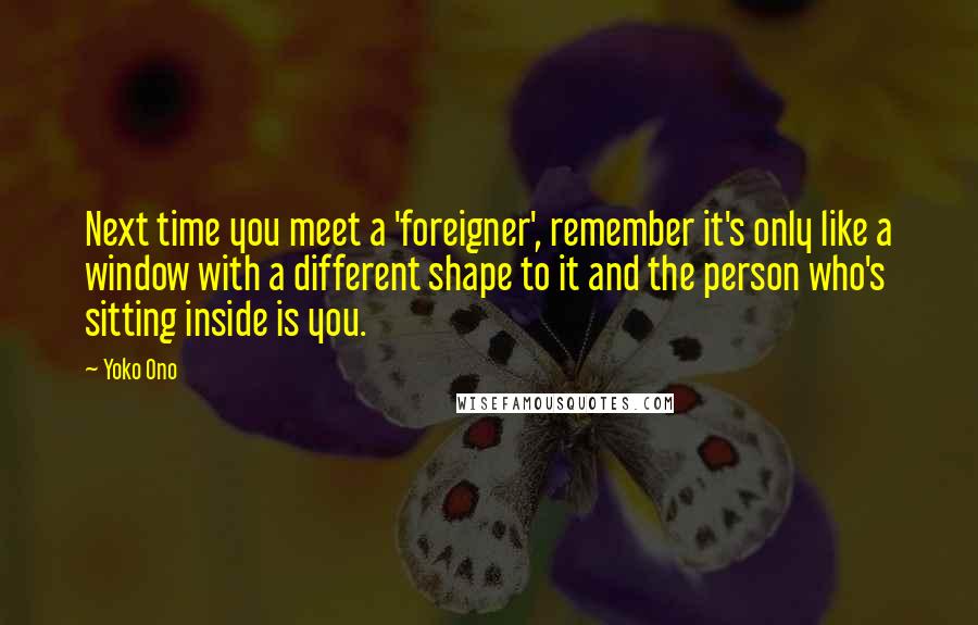 Yoko Ono Quotes: Next time you meet a 'foreigner', remember it's only like a window with a different shape to it and the person who's sitting inside is you.