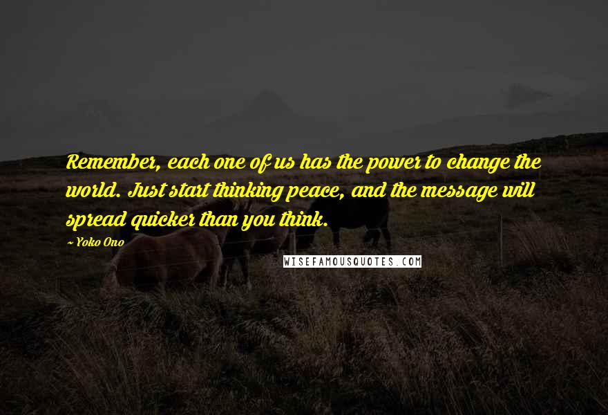 Yoko Ono Quotes: Remember, each one of us has the power to change the world. Just start thinking peace, and the message will spread quicker than you think.