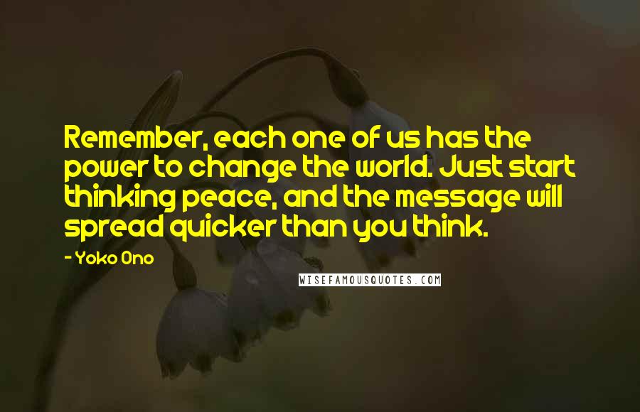 Yoko Ono Quotes: Remember, each one of us has the power to change the world. Just start thinking peace, and the message will spread quicker than you think.