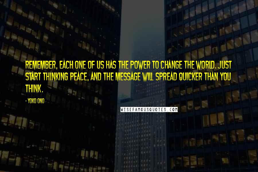 Yoko Ono Quotes: Remember, each one of us has the power to change the world. Just start thinking peace, and the message will spread quicker than you think.