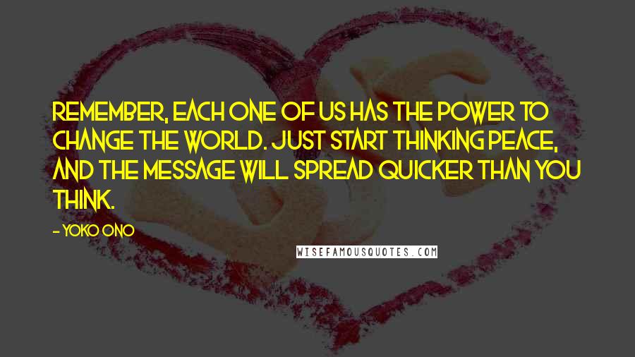 Yoko Ono Quotes: Remember, each one of us has the power to change the world. Just start thinking peace, and the message will spread quicker than you think.