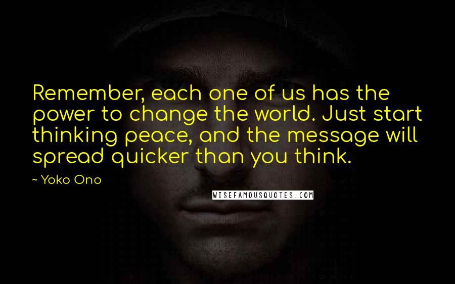 Yoko Ono Quotes: Remember, each one of us has the power to change the world. Just start thinking peace, and the message will spread quicker than you think.