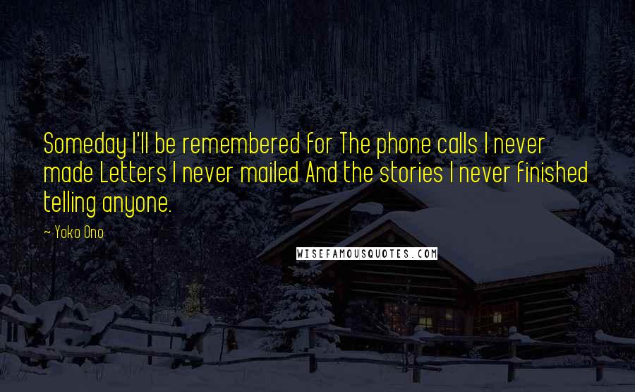 Yoko Ono Quotes: Someday I'll be remembered for The phone calls I never made Letters I never mailed And the stories I never finished telling anyone.