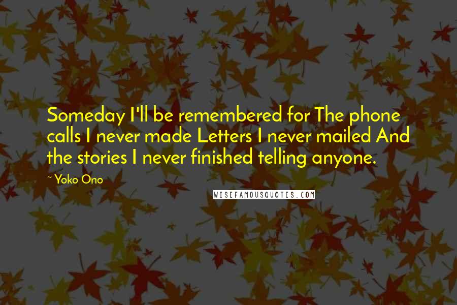 Yoko Ono Quotes: Someday I'll be remembered for The phone calls I never made Letters I never mailed And the stories I never finished telling anyone.