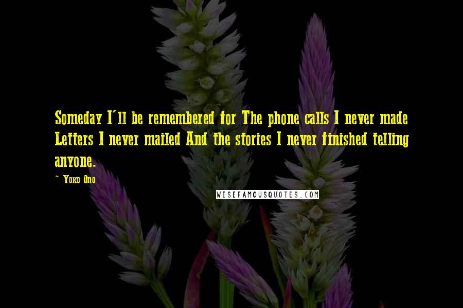 Yoko Ono Quotes: Someday I'll be remembered for The phone calls I never made Letters I never mailed And the stories I never finished telling anyone.