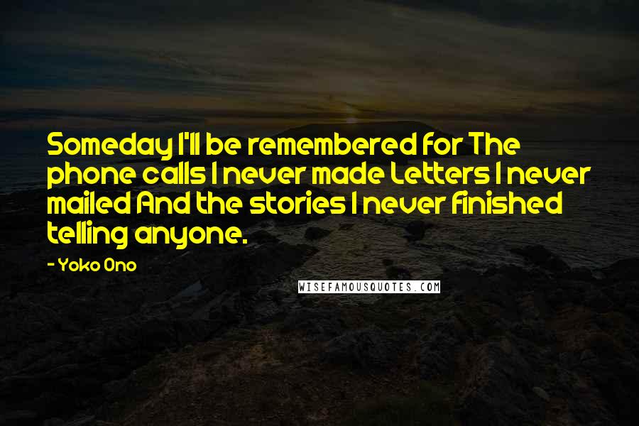 Yoko Ono Quotes: Someday I'll be remembered for The phone calls I never made Letters I never mailed And the stories I never finished telling anyone.