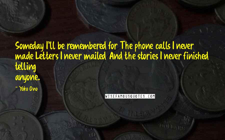 Yoko Ono Quotes: Someday I'll be remembered for The phone calls I never made Letters I never mailed And the stories I never finished telling anyone.