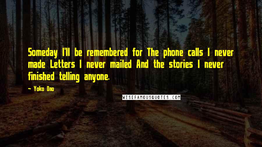 Yoko Ono Quotes: Someday I'll be remembered for The phone calls I never made Letters I never mailed And the stories I never finished telling anyone.