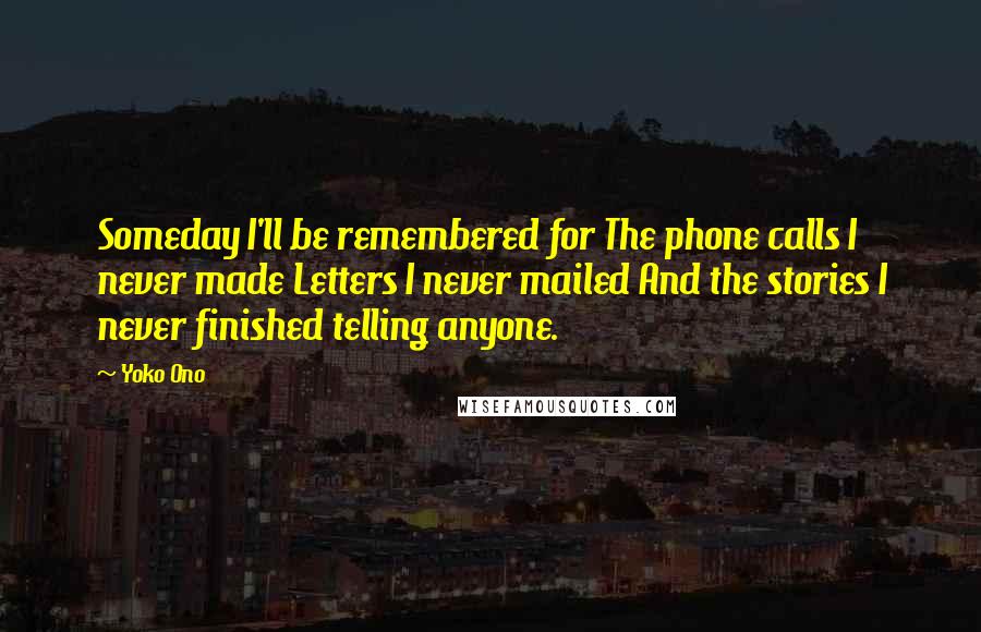 Yoko Ono Quotes: Someday I'll be remembered for The phone calls I never made Letters I never mailed And the stories I never finished telling anyone.