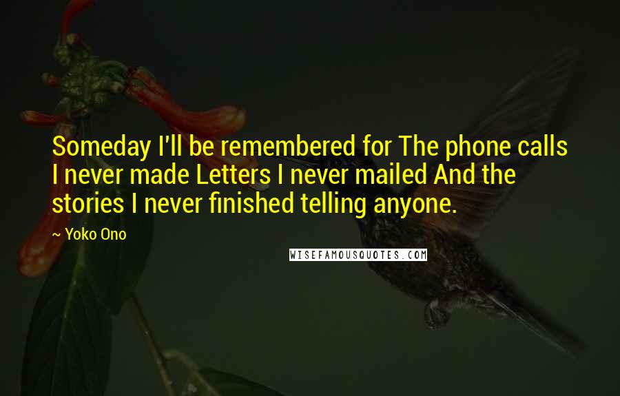 Yoko Ono Quotes: Someday I'll be remembered for The phone calls I never made Letters I never mailed And the stories I never finished telling anyone.