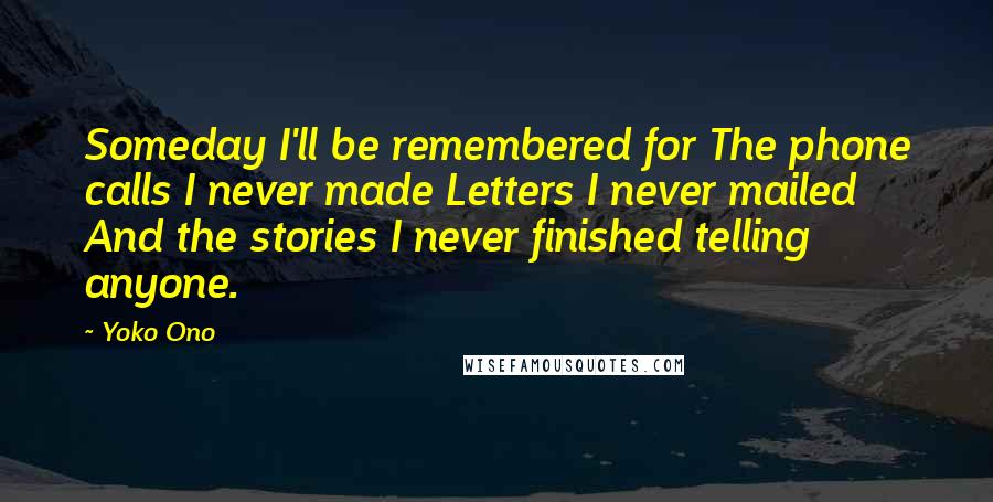 Yoko Ono Quotes: Someday I'll be remembered for The phone calls I never made Letters I never mailed And the stories I never finished telling anyone.