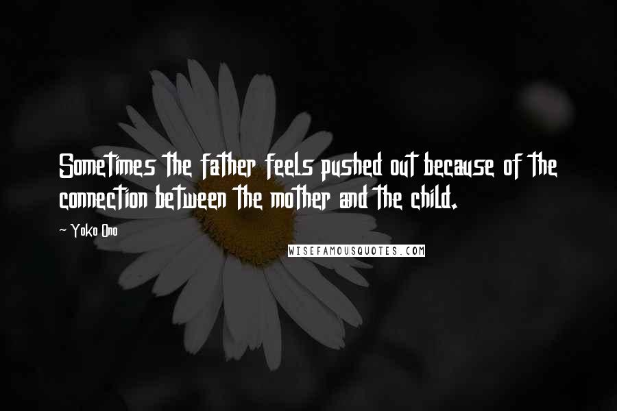 Yoko Ono Quotes: Sometimes the father feels pushed out because of the connection between the mother and the child.