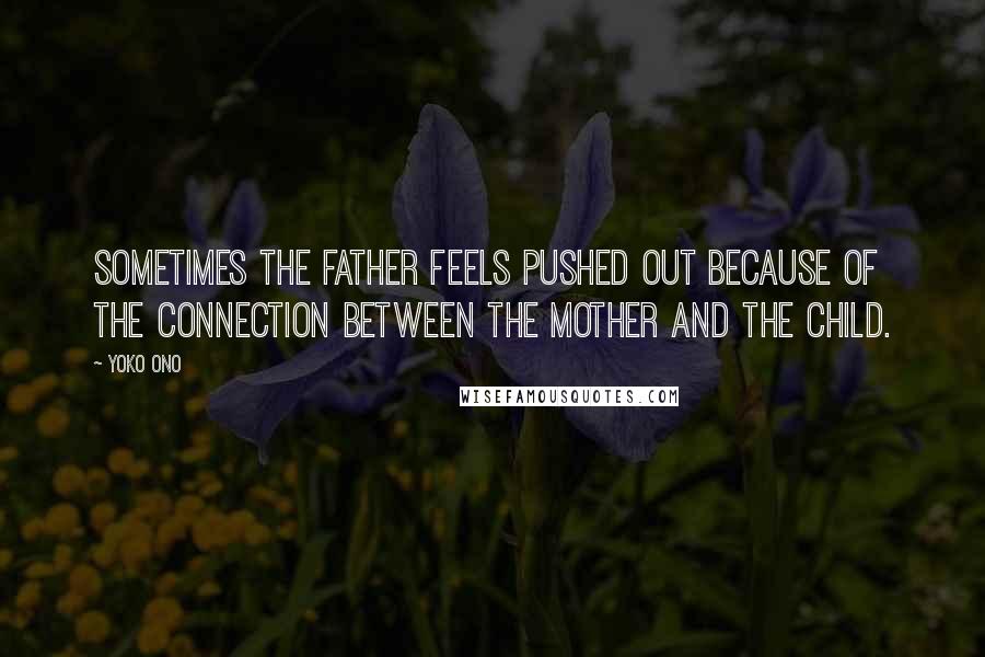 Yoko Ono Quotes: Sometimes the father feels pushed out because of the connection between the mother and the child.