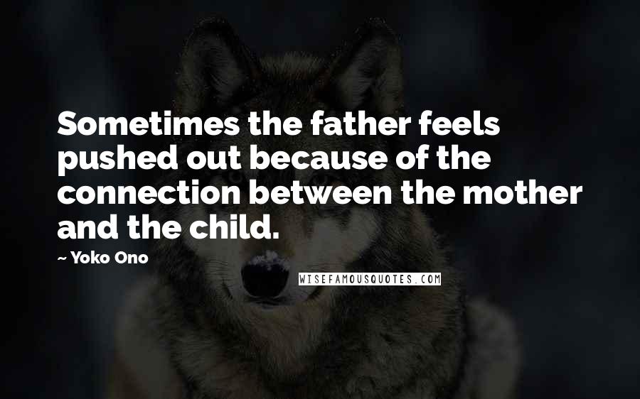 Yoko Ono Quotes: Sometimes the father feels pushed out because of the connection between the mother and the child.