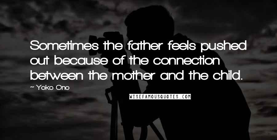 Yoko Ono Quotes: Sometimes the father feels pushed out because of the connection between the mother and the child.