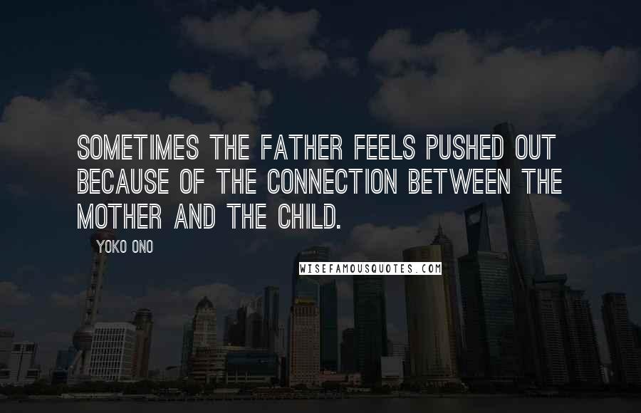 Yoko Ono Quotes: Sometimes the father feels pushed out because of the connection between the mother and the child.