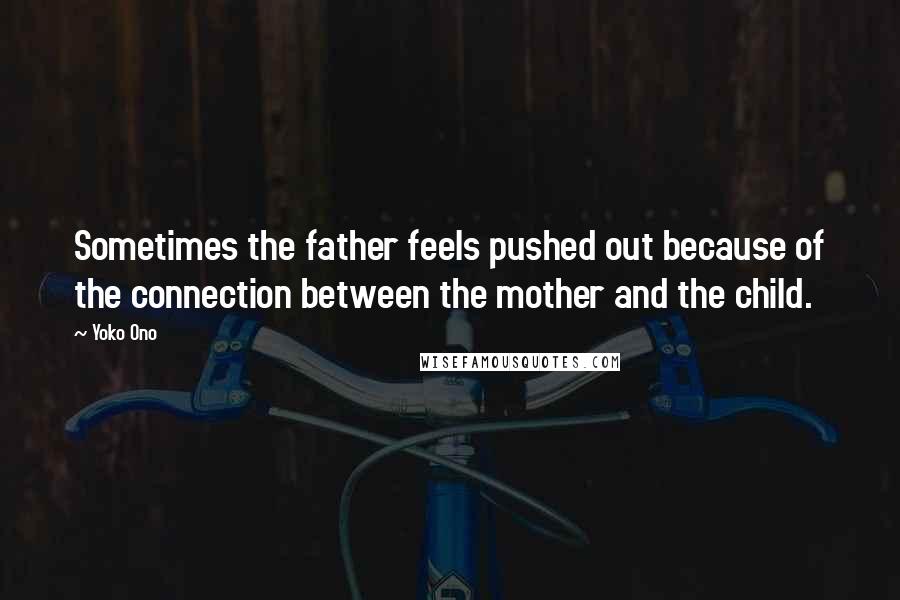 Yoko Ono Quotes: Sometimes the father feels pushed out because of the connection between the mother and the child.