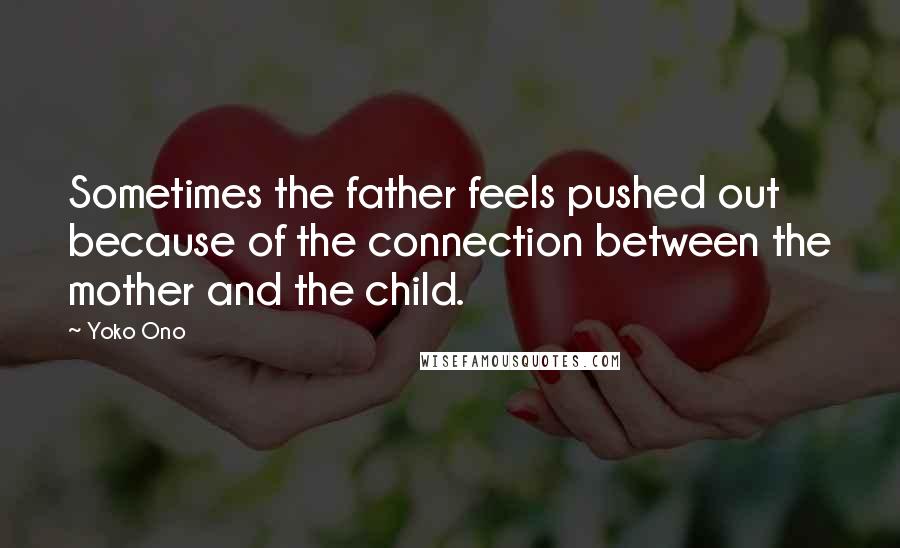 Yoko Ono Quotes: Sometimes the father feels pushed out because of the connection between the mother and the child.