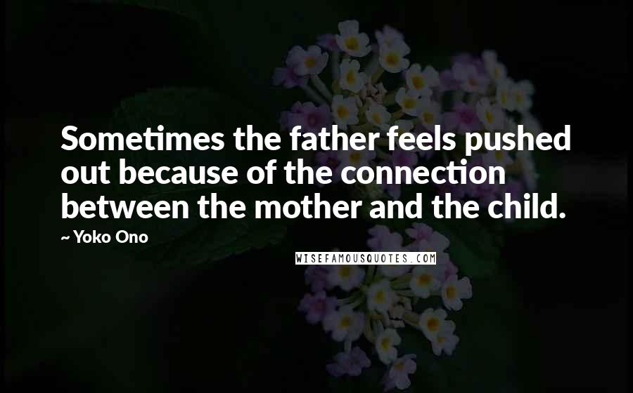 Yoko Ono Quotes: Sometimes the father feels pushed out because of the connection between the mother and the child.