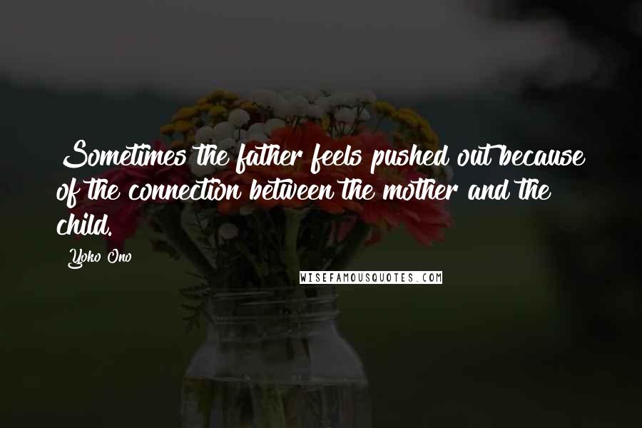 Yoko Ono Quotes: Sometimes the father feels pushed out because of the connection between the mother and the child.