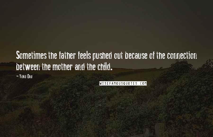 Yoko Ono Quotes: Sometimes the father feels pushed out because of the connection between the mother and the child.