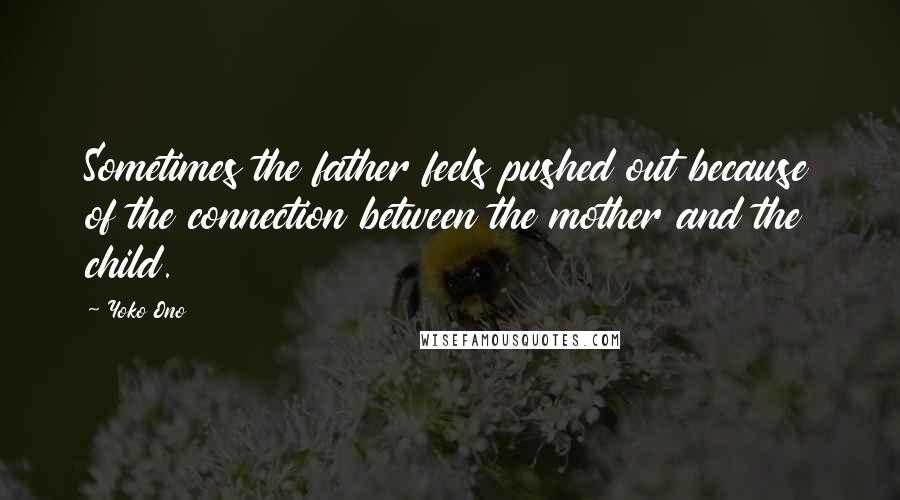 Yoko Ono Quotes: Sometimes the father feels pushed out because of the connection between the mother and the child.