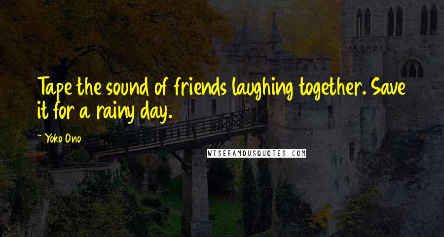 Yoko Ono Quotes: Tape the sound of friends laughing together. Save it for a rainy day.