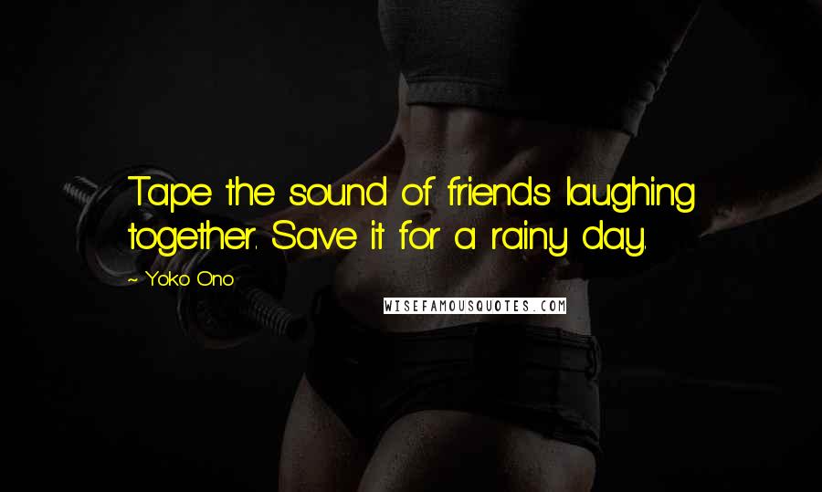 Yoko Ono Quotes: Tape the sound of friends laughing together. Save it for a rainy day.