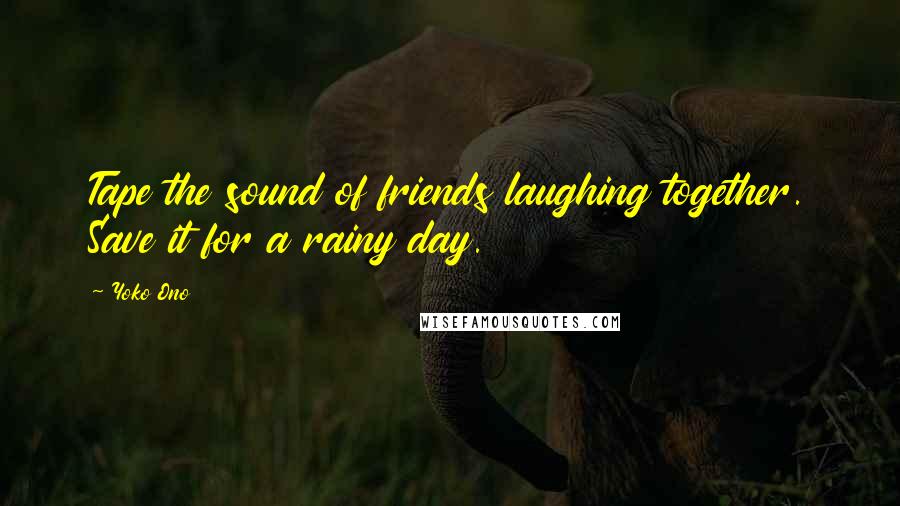 Yoko Ono Quotes: Tape the sound of friends laughing together. Save it for a rainy day.