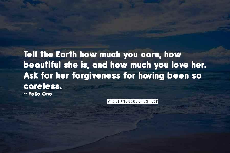 Yoko Ono Quotes: Tell the Earth how much you care, how beautiful she is, and how much you love her. Ask for her forgiveness for having been so careless.