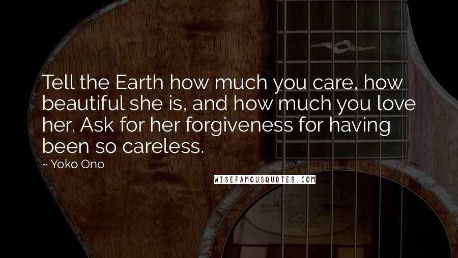 Yoko Ono Quotes: Tell the Earth how much you care, how beautiful she is, and how much you love her. Ask for her forgiveness for having been so careless.
