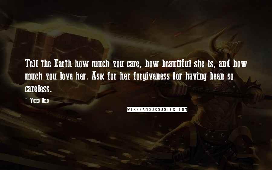 Yoko Ono Quotes: Tell the Earth how much you care, how beautiful she is, and how much you love her. Ask for her forgiveness for having been so careless.