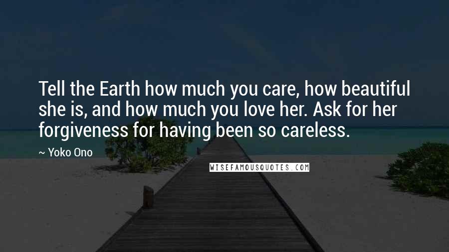 Yoko Ono Quotes: Tell the Earth how much you care, how beautiful she is, and how much you love her. Ask for her forgiveness for having been so careless.