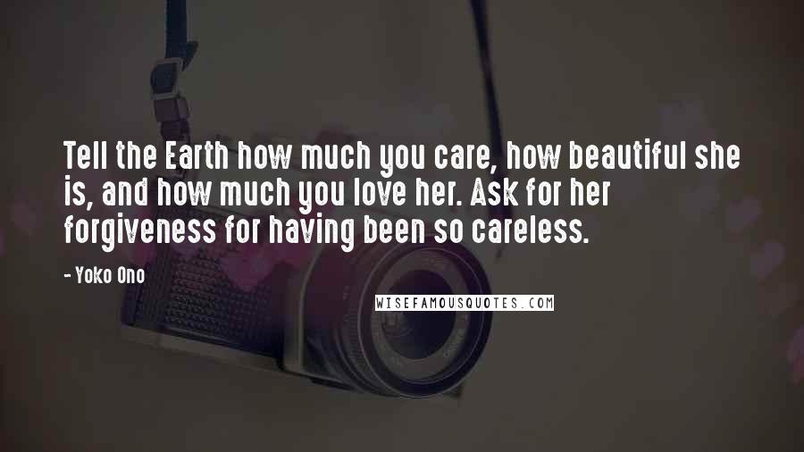 Yoko Ono Quotes: Tell the Earth how much you care, how beautiful she is, and how much you love her. Ask for her forgiveness for having been so careless.